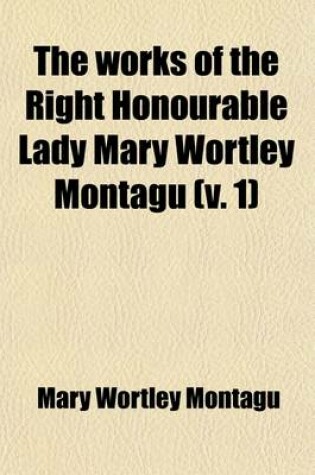 Cover of The Works of the Right Honourable Lady Mary Wortley Montagu (Volume 1); Including Her Correspondence, Poems, and Essays