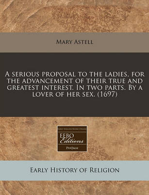 Book cover for A Serious Proposal to the Ladies, for the Advancement of Their True and Greatest Interest. in Two Parts. by a Lover of Her Sex. (1697)