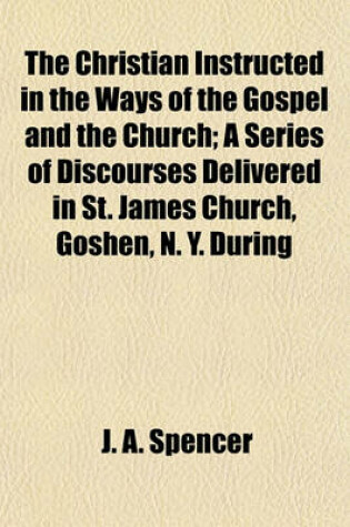 Cover of The Christian Instructed in the Ways of the Gospel and the Church; A Series of Discourses Delivered in St. James Church, Goshen, N. Y. During