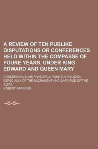 Cover of A Review of Ten Publike Disputations or Conferences Held Within the Compasse of Foure Years, Under King Edward and Queen Mary; Concerning Same Principall Points in Religion, Especially of the Sacrament and Sacrifice of the Altar