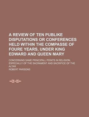 Book cover for A Review of Ten Publike Disputations or Conferences Held Within the Compasse of Foure Years, Under King Edward and Queen Mary; Concerning Same Principall Points in Religion, Especially of the Sacrament and Sacrifice of the Altar