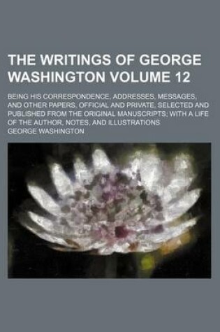 Cover of The Writings of George Washington Volume 12; Being His Correspondence, Addresses, Messages, and Other Papers, Official and Private, Selected and Published from the Original Manuscripts with a Life of the Author, Notes, and Illustrations