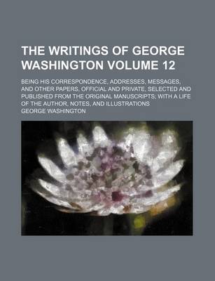 Book cover for The Writings of George Washington Volume 12; Being His Correspondence, Addresses, Messages, and Other Papers, Official and Private, Selected and Published from the Original Manuscripts with a Life of the Author, Notes, and Illustrations