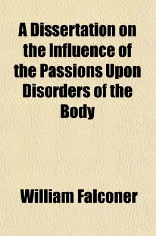 Cover of A Dissertation on the Influence of the Passions Upon Disorders of the Body; Being the Essay to Which the Fothergillian Medal Was Adjudged