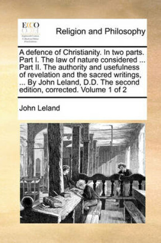 Cover of A Defence of Christianity. in Two Parts. Part I. the Law of Nature Considered ... Part II. the Authority and Usefulness of Revelation and the Sacred Writings, ... by John Leland, D.D. the Second Edition, Corrected. Volume 1 of 2