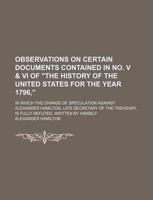 Book cover for Observations on Certain Documents Contained in No. V & VI of "The History of the United States for the Year 1796,"; In Which the Charge of Speculation Against Alexander Hamilton, Late Secretary of the Treasury, Is Fully Refuted. Written