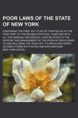 Cover of Poor Laws of the State of New York; Containing the First Six Titles of Chapter XX of the First Part of the Revised Statutes, Together with All the General and Special Laws Relating to the Support and Management of the Poor in Force Down to and Including th