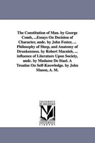 Cover of The Constitution of Man. by George Comb, ...Essays On Decision of Character, andc. by John Foster, ... Philosophy of Sleep, and Anatomy of Drunkenness. by Robert Macnish, ... influence of Literature Upon Society, andc. by Madame De Stael. A Treatise On Self-Kn