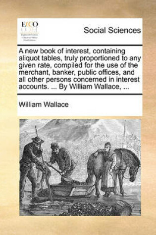 Cover of A New Book of Interest, Containing Aliquot Tables, Truly Proportioned to Any Given Rate, Compiled for the Use of the Merchant, Banker, Public Offices, and All Other Persons Concerned in Interest Accounts. ... by William Wallace, ...