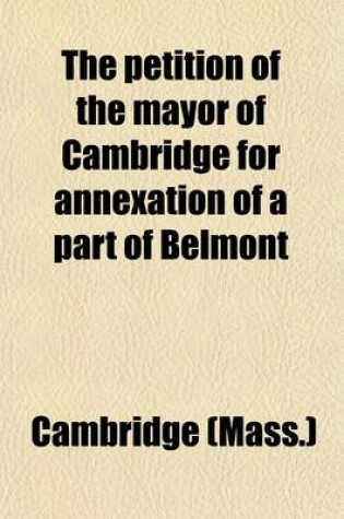 Cover of The Petition of the Mayor of Cambridge for Annexation of a Part of Belmont; Hearing Before the Committee on Towns