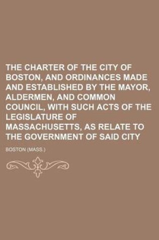 Cover of The Charter of the City of Boston, and Ordinances Made and Established by the Mayor, Aldermen, and Common Council, with Such Acts of the Legislature of Massachusetts, as Relate to the Government of Said City