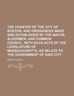 Book cover for The Charter of the City of Boston, and Ordinances Made and Established by the Mayor, Aldermen, and Common Council, with Such Acts of the Legislature of Massachusetts, as Relate to the Government of Said City