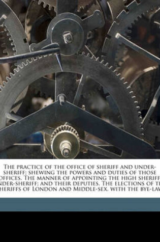Cover of The Practice of the Office of Sheriff and Under-Sheriff; Shewing the Powers and Duties of Those Offices. the Manner of Appointing the High Sheriff, Under-Sheriff; And Their Deputies. the Elections of the Sheriffs of London and Middle-Sex, with the Bye-Law
