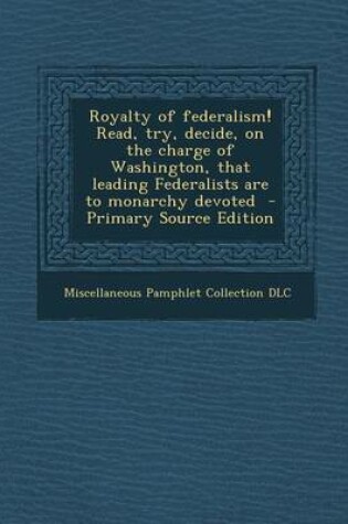 Cover of Royalty of Federalism! Read, Try, Decide, on the Charge of Washington, That Leading Federalists Are to Monarchy Devoted