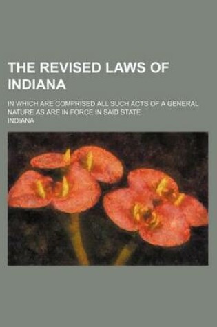 Cover of The Revised Laws of Indiana; In Which Are Comprised All Such Acts of a General Nature as Are in Force in Said State