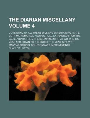 Book cover for The Diarian Miscellany Volume 4; Consisting of All the Useful and Entertaining Parts, Both Mathematical and Poetical, Extracted from the Ladies' Diary, from the Beginning of That Work in the Year 1704, Down to the End of the Year 1773. with Many Addition