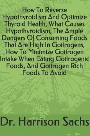 Cover of How To Reverse Hypothyroidism And Optimize Thyroid Health, What Causes Hypothyroidism, The Ample Dangers Of Consuming Foods That Are High In Goitrogens, How To Minimize Goitrogen Intake When Eating Goitrogenic Foods, And Goitrogen Rich Foods To Avoid