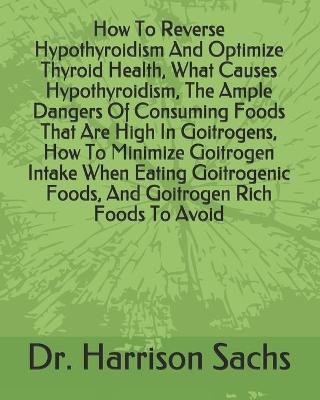 Book cover for How To Reverse Hypothyroidism And Optimize Thyroid Health, What Causes Hypothyroidism, The Ample Dangers Of Consuming Foods That Are High In Goitrogens, How To Minimize Goitrogen Intake When Eating Goitrogenic Foods, And Goitrogen Rich Foods To Avoid