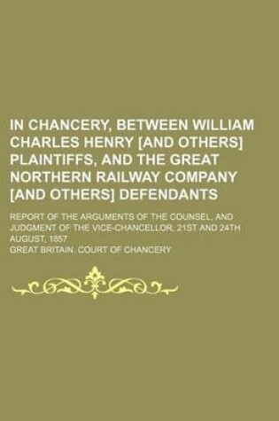 Cover of In Chancery, Between William Charles Henry [And Others] Plaintiffs, and the Great Northern Railway Company [And Others] Defendants; Report of the Arguments of the Counsel, and Judgment of the Vice-Chancellor, 21st and 24th August, 1857