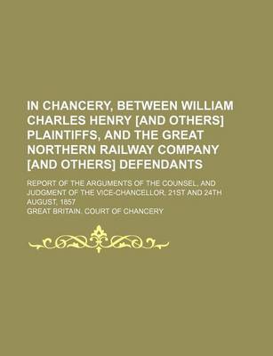 Book cover for In Chancery, Between William Charles Henry [And Others] Plaintiffs, and the Great Northern Railway Company [And Others] Defendants; Report of the Arguments of the Counsel, and Judgment of the Vice-Chancellor, 21st and 24th August, 1857