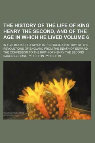 Cover of The History of the Life of King Henry the Second, and of the Age in Which He Lived Volume 6; In Five Books to Which Is Prefixed, a History of the Revolutions of England from the Death of Edward the Confessor to the Birth of Henry the Second