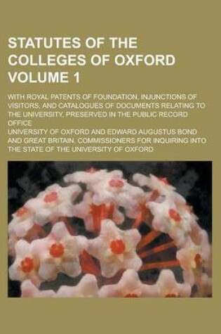 Cover of Statutes of the Colleges of Oxford; With Royal Patents of Foundation, Injunctions of Visitors, and Catalogues of Documents Relating to the University, Preserved in the Public Record Office Volume 1