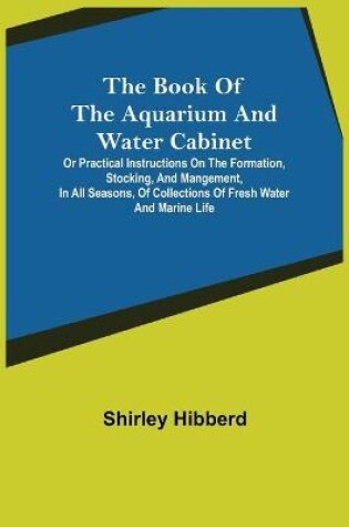 Cover of The Book of the Aquarium and Water Cabinet; or Practical Instructions on the Formation, Stocking, and Mangement, in all Seasons, of Collections of Fresh Water and Marine Life