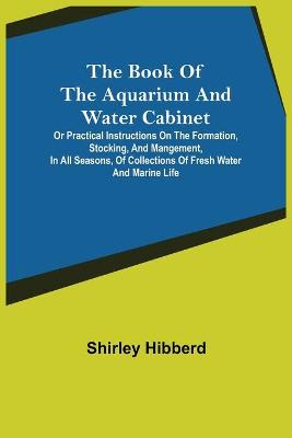 Book cover for The Book of the Aquarium and Water Cabinet; or Practical Instructions on the Formation, Stocking, and Mangement, in all Seasons, of Collections of Fresh Water and Marine Life