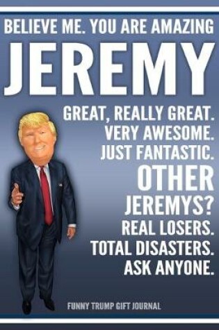 Cover of Funny Trump Journal - Believe Me. You Are Amazing Jeremy Great, Really Great. Very Awesome. Just Fantastic. Other Jeremys? Real Losers. Total Disasters. Ask Anyone. Funny Trump Gift Journal