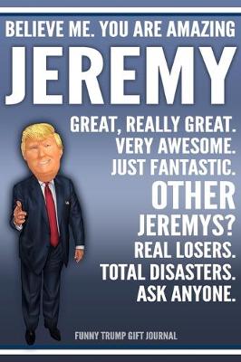 Book cover for Funny Trump Journal - Believe Me. You Are Amazing Jeremy Great, Really Great. Very Awesome. Just Fantastic. Other Jeremys? Real Losers. Total Disasters. Ask Anyone. Funny Trump Gift Journal
