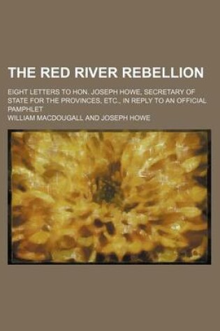 Cover of The Red River Rebellion; Eight Letters to Hon. Joseph Howe, Secretary of State for the Provinces, Etc., in Reply to an Official Pamphlet