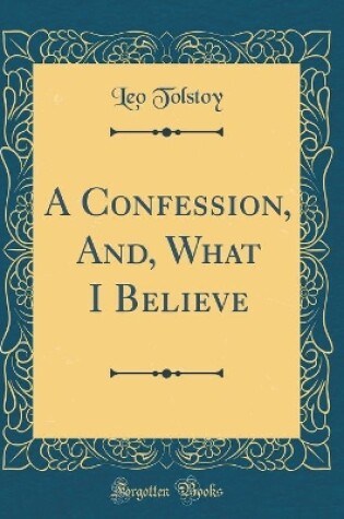 Cover of A Confession, And, What I Believe (Classic Reprint)