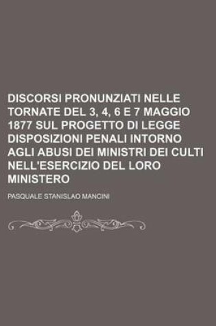 Cover of Discorsi Pronunziati Nelle Tornate del 3, 4, 6 E 7 Maggio 1877 Sul Progetto Di Legge Disposizioni Penali Intorno Agli Abusi Dei Ministri Dei Culti Nell'esercizio del Loro Ministero