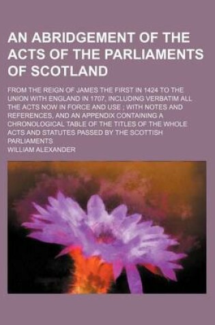 Cover of An Abridgement of the Acts of the Parliaments of Scotland; From the Reign of James the First in 1424 to the Union with England in 1707, Including Verbatim All the Acts Now in Force and Use; With Notes and References, and an Appendix Containing a Chronological