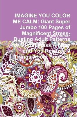 Book cover for IMAGINE YOU COLOR ME CALM: Giant Super Jumbo 100 Pages of Magnificent Stress-Busting Adult Patterns for Mindfulness All Day and You Realize 10 Things About Yourself You Never Knew