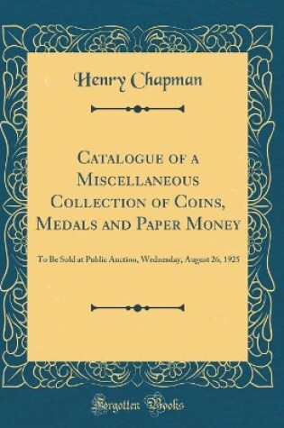 Cover of Catalogue of a Miscellaneous Collection of Coins, Medals and Paper Money: To Be Sold at Public Auction, Wednesday, August 26, 1925 (Classic Reprint)