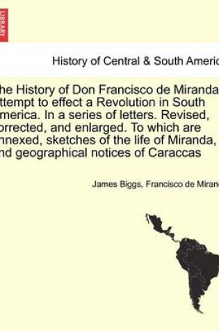 Cover of The History of Don Francisco de Miranda's Attempt to Effect a Revolution in South America. in a Series of Letters. Revised, Corrected, and Enlarged. to Which Are Annexed, Sketches of the Life of Miranda, and Geographical Notices of Caraccas