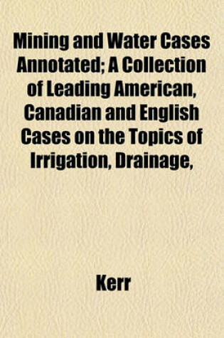 Cover of Mining and Water Cases Annotated; A Collection of Leading American, Canadian and English Cases on the Topics of Irrigation, Drainage,