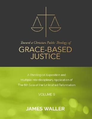 Book cover for Toward a Christian Public Theology of Grace-based Justice - A Theological Exposition and Multiple Interdisciplinary Application of the 6th Sola of the Unfinished Reformation - Volume 9