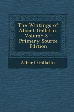 Cover of The Writings of Albert Gallatin, Volume 3 - Primary Source Edition