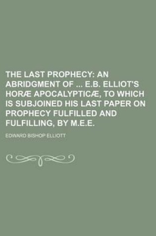 Cover of The Last Prophecy; An Abridgment of E.B. Elliot's Horae Apocalypticae, to Which Is Subjoined His Last Paper on Prophecy Fulfilled and Fulfilling, by M.E.E.