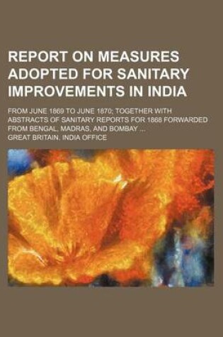 Cover of Report on Measures Adopted for Sanitary Improvements in India; From June 1869 to June 1870; Together with Abstracts of Sanitary Reports for 1868 Forwarded from Bengal, Madras, and Bombay ...