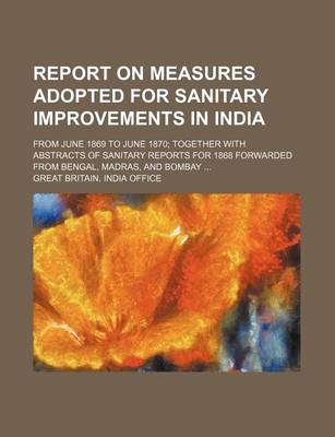 Book cover for Report on Measures Adopted for Sanitary Improvements in India; From June 1869 to June 1870; Together with Abstracts of Sanitary Reports for 1868 Forwarded from Bengal, Madras, and Bombay ...