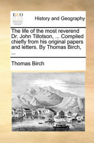 Cover of The Life of the Most Reverend Dr. John Tillotson, ... Compiled Chiefly from His Original Papers and Letters. by Thomas Birch, ...