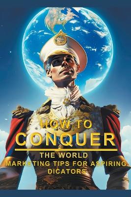 Cover of How To Conquer The World - Marketing Tips For Aspiring Dictators