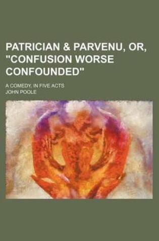 Cover of Patrician & Parvenu, Or, "Confusion Worse Confounded"; A Comedy, in Five Acts