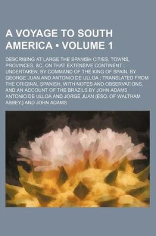 Cover of A Voyage to South America (Volume 1 ); Describing at Large the Spanish Cities, Towns, Provinces, &C. on That Extensive Continent Undertaken, by Command of the King of Spain, by George Juan and Antonio de Ulloa Translated from the Original Spanish, with No