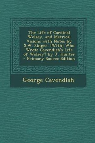 Cover of The Life of Cardinal Wolsey, and Metrical Visions with Notes by S.W. Singer. [With] Who Wrote Cavendish's Life of Wolsey? by J. Hunter - Primary Sourc