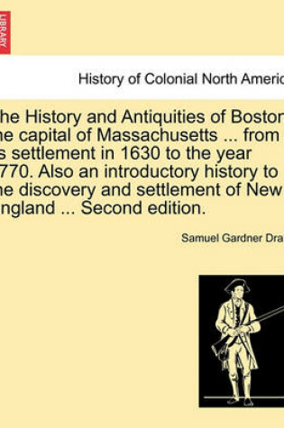 Cover of The History and Antiquities of Boston, the Capital of Massachusetts ... from Its Settlement in 1630 to the Year 1770. Also an Introductory History to the Discovery and Settlement of New England ... Second Edition.