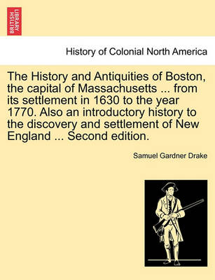 Book cover for The History and Antiquities of Boston, the Capital of Massachusetts ... from Its Settlement in 1630 to the Year 1770. Also an Introductory History to the Discovery and Settlement of New England ... Second Edition.